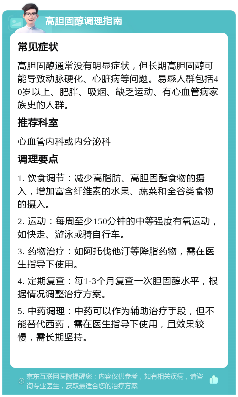 高胆固醇调理指南 常见症状 高胆固醇通常没有明显症状，但长期高胆固醇可能导致动脉硬化、心脏病等问题。易感人群包括40岁以上、肥胖、吸烟、缺乏运动、有心血管病家族史的人群。 推荐科室 心血管内科或内分泌科 调理要点 1. 饮食调节：减少高脂肪、高胆固醇食物的摄入，增加富含纤维素的水果、蔬菜和全谷类食物的摄入。 2. 运动：每周至少150分钟的中等强度有氧运动，如快走、游泳或骑自行车。 3. 药物治疗：如阿托伐他汀等降脂药物，需在医生指导下使用。 4. 定期复查：每1-3个月复查一次胆固醇水平，根据情况调整治疗方案。 5. 中药调理：中药可以作为辅助治疗手段，但不能替代西药，需在医生指导下使用，且效果较慢，需长期坚持。