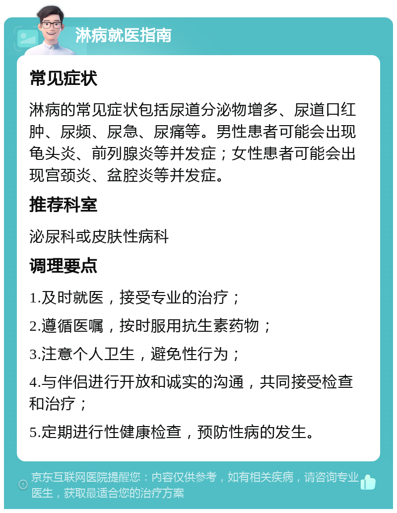 淋病就医指南 常见症状 淋病的常见症状包括尿道分泌物增多、尿道口红肿、尿频、尿急、尿痛等。男性患者可能会出现龟头炎、前列腺炎等并发症；女性患者可能会出现宫颈炎、盆腔炎等并发症。 推荐科室 泌尿科或皮肤性病科 调理要点 1.及时就医，接受专业的治疗； 2.遵循医嘱，按时服用抗生素药物； 3.注意个人卫生，避免性行为； 4.与伴侣进行开放和诚实的沟通，共同接受检查和治疗； 5.定期进行性健康检查，预防性病的发生。