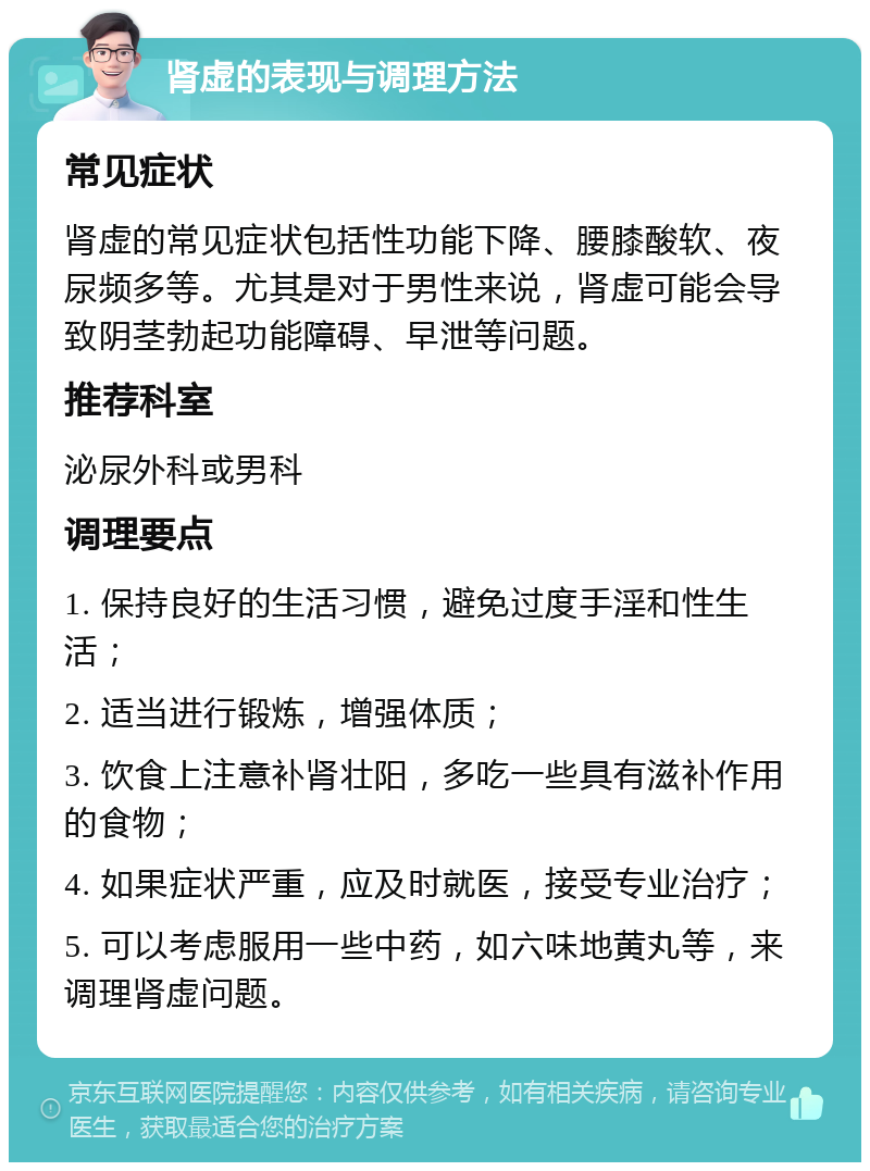 肾虚的表现与调理方法 常见症状 肾虚的常见症状包括性功能下降、腰膝酸软、夜尿频多等。尤其是对于男性来说，肾虚可能会导致阴茎勃起功能障碍、早泄等问题。 推荐科室 泌尿外科或男科 调理要点 1. 保持良好的生活习惯，避免过度手淫和性生活； 2. 适当进行锻炼，增强体质； 3. 饮食上注意补肾壮阳，多吃一些具有滋补作用的食物； 4. 如果症状严重，应及时就医，接受专业治疗； 5. 可以考虑服用一些中药，如六味地黄丸等，来调理肾虚问题。