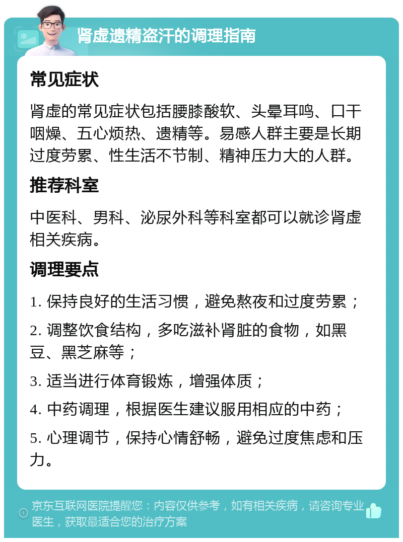 肾虚遗精盗汗的调理指南 常见症状 肾虚的常见症状包括腰膝酸软、头晕耳鸣、口干咽燥、五心烦热、遗精等。易感人群主要是长期过度劳累、性生活不节制、精神压力大的人群。 推荐科室 中医科、男科、泌尿外科等科室都可以就诊肾虚相关疾病。 调理要点 1. 保持良好的生活习惯，避免熬夜和过度劳累； 2. 调整饮食结构，多吃滋补肾脏的食物，如黑豆、黑芝麻等； 3. 适当进行体育锻炼，增强体质； 4. 中药调理，根据医生建议服用相应的中药； 5. 心理调节，保持心情舒畅，避免过度焦虑和压力。