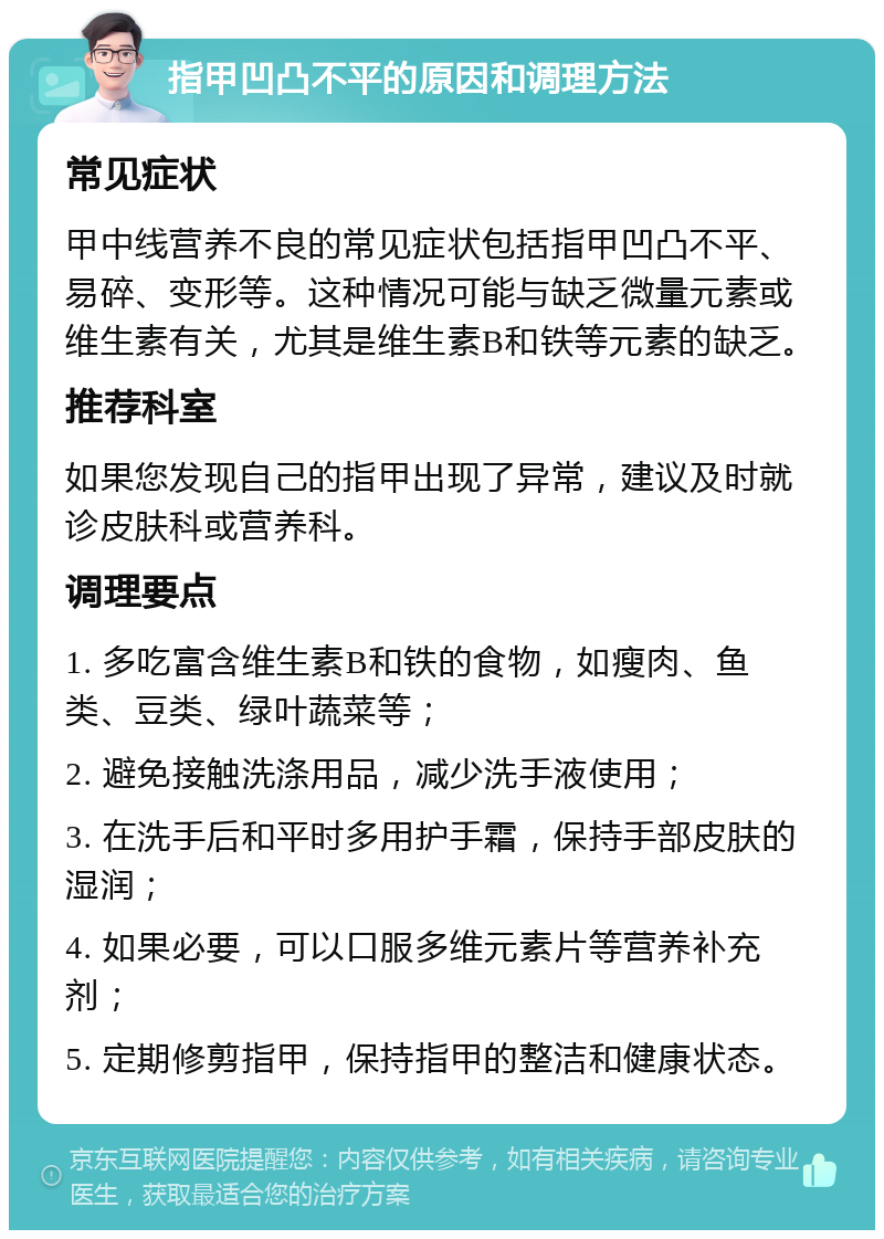 指甲凹凸不平的原因和调理方法 常见症状 甲中线营养不良的常见症状包括指甲凹凸不平、易碎、变形等。这种情况可能与缺乏微量元素或维生素有关，尤其是维生素B和铁等元素的缺乏。 推荐科室 如果您发现自己的指甲出现了异常，建议及时就诊皮肤科或营养科。 调理要点 1. 多吃富含维生素B和铁的食物，如瘦肉、鱼类、豆类、绿叶蔬菜等； 2. 避免接触洗涤用品，减少洗手液使用； 3. 在洗手后和平时多用护手霜，保持手部皮肤的湿润； 4. 如果必要，可以口服多维元素片等营养补充剂； 5. 定期修剪指甲，保持指甲的整洁和健康状态。