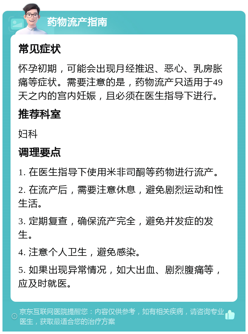 药物流产指南 常见症状 怀孕初期，可能会出现月经推迟、恶心、乳房胀痛等症状。需要注意的是，药物流产只适用于49天之内的宫内妊娠，且必须在医生指导下进行。 推荐科室 妇科 调理要点 1. 在医生指导下使用米非司酮等药物进行流产。 2. 在流产后，需要注意休息，避免剧烈运动和性生活。 3. 定期复查，确保流产完全，避免并发症的发生。 4. 注意个人卫生，避免感染。 5. 如果出现异常情况，如大出血、剧烈腹痛等，应及时就医。