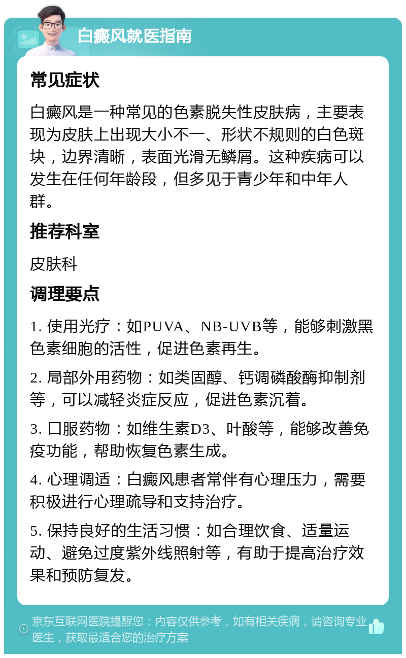 白癜风就医指南 常见症状 白癜风是一种常见的色素脱失性皮肤病，主要表现为皮肤上出现大小不一、形状不规则的白色斑块，边界清晰，表面光滑无鳞屑。这种疾病可以发生在任何年龄段，但多见于青少年和中年人群。 推荐科室 皮肤科 调理要点 1. 使用光疗：如PUVA、NB-UVB等，能够刺激黑色素细胞的活性，促进色素再生。 2. 局部外用药物：如类固醇、钙调磷酸酶抑制剂等，可以减轻炎症反应，促进色素沉着。 3. 口服药物：如维生素D3、叶酸等，能够改善免疫功能，帮助恢复色素生成。 4. 心理调适：白癜风患者常伴有心理压力，需要积极进行心理疏导和支持治疗。 5. 保持良好的生活习惯：如合理饮食、适量运动、避免过度紫外线照射等，有助于提高治疗效果和预防复发。