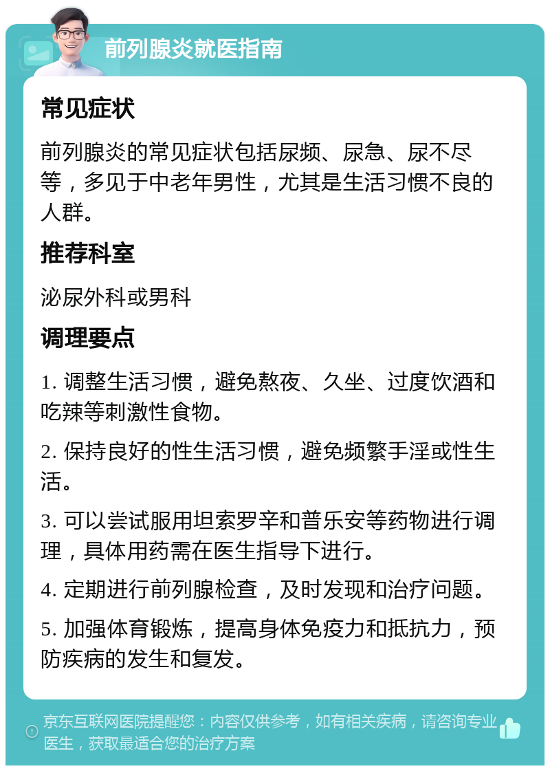 前列腺炎就医指南 常见症状 前列腺炎的常见症状包括尿频、尿急、尿不尽等，多见于中老年男性，尤其是生活习惯不良的人群。 推荐科室 泌尿外科或男科 调理要点 1. 调整生活习惯，避免熬夜、久坐、过度饮酒和吃辣等刺激性食物。 2. 保持良好的性生活习惯，避免频繁手淫或性生活。 3. 可以尝试服用坦索罗辛和普乐安等药物进行调理，具体用药需在医生指导下进行。 4. 定期进行前列腺检查，及时发现和治疗问题。 5. 加强体育锻炼，提高身体免疫力和抵抗力，预防疾病的发生和复发。