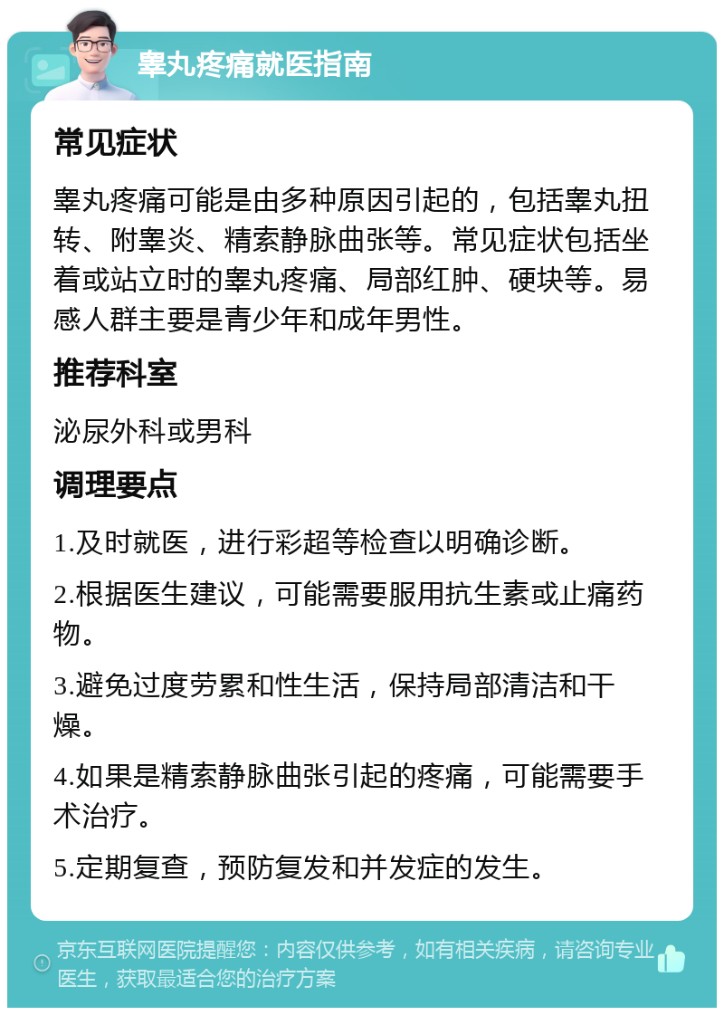 睾丸疼痛就医指南 常见症状 睾丸疼痛可能是由多种原因引起的，包括睾丸扭转、附睾炎、精索静脉曲张等。常见症状包括坐着或站立时的睾丸疼痛、局部红肿、硬块等。易感人群主要是青少年和成年男性。 推荐科室 泌尿外科或男科 调理要点 1.及时就医，进行彩超等检查以明确诊断。 2.根据医生建议，可能需要服用抗生素或止痛药物。 3.避免过度劳累和性生活，保持局部清洁和干燥。 4.如果是精索静脉曲张引起的疼痛，可能需要手术治疗。 5.定期复查，预防复发和并发症的发生。