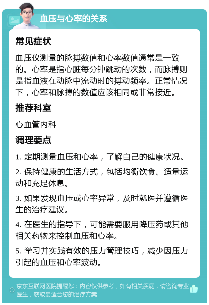 血压与心率的关系 常见症状 血压仪测量的脉搏数值和心率数值通常是一致的。心率是指心脏每分钟跳动的次数，而脉搏则是指血液在动脉中流动时的搏动频率。正常情况下，心率和脉搏的数值应该相同或非常接近。 推荐科室 心血管内科 调理要点 1. 定期测量血压和心率，了解自己的健康状况。 2. 保持健康的生活方式，包括均衡饮食、适量运动和充足休息。 3. 如果发现血压或心率异常，及时就医并遵循医生的治疗建议。 4. 在医生的指导下，可能需要服用降压药或其他相关药物来控制血压和心率。 5. 学习并实践有效的压力管理技巧，减少因压力引起的血压和心率波动。