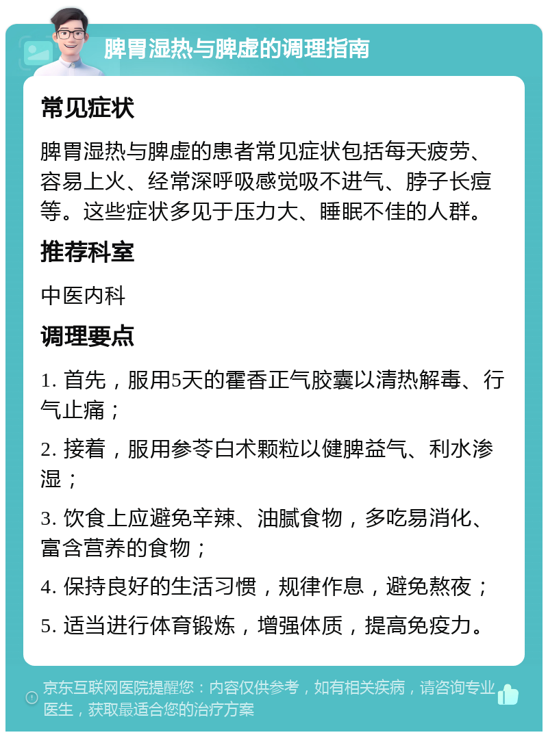 脾胃湿热与脾虚的调理指南 常见症状 脾胃湿热与脾虚的患者常见症状包括每天疲劳、容易上火、经常深呼吸感觉吸不进气、脖子长痘等。这些症状多见于压力大、睡眠不佳的人群。 推荐科室 中医内科 调理要点 1. 首先，服用5天的霍香正气胶囊以清热解毒、行气止痛； 2. 接着，服用参苓白术颗粒以健脾益气、利水渗湿； 3. 饮食上应避免辛辣、油腻食物，多吃易消化、富含营养的食物； 4. 保持良好的生活习惯，规律作息，避免熬夜； 5. 适当进行体育锻炼，增强体质，提高免疫力。