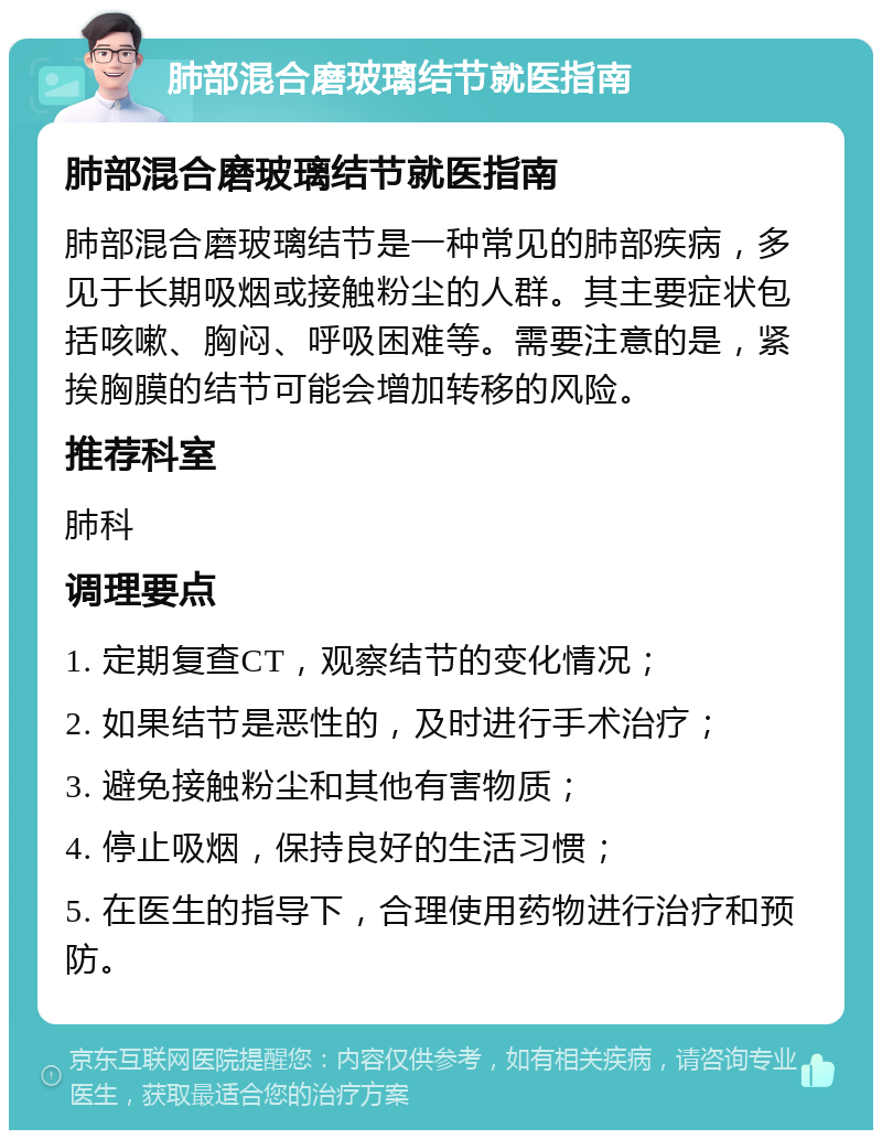 肺部混合磨玻璃结节就医指南 肺部混合磨玻璃结节就医指南 肺部混合磨玻璃结节是一种常见的肺部疾病，多见于长期吸烟或接触粉尘的人群。其主要症状包括咳嗽、胸闷、呼吸困难等。需要注意的是，紧挨胸膜的结节可能会增加转移的风险。 推荐科室 肺科 调理要点 1. 定期复查CT，观察结节的变化情况； 2. 如果结节是恶性的，及时进行手术治疗； 3. 避免接触粉尘和其他有害物质； 4. 停止吸烟，保持良好的生活习惯； 5. 在医生的指导下，合理使用药物进行治疗和预防。