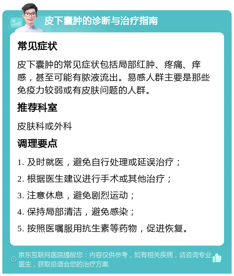 皮下囊肿的诊断与治疗指南 常见症状 皮下囊肿的常见症状包括局部红肿、疼痛、痒感，甚至可能有脓液流出。易感人群主要是那些免疫力较弱或有皮肤问题的人群。 推荐科室 皮肤科或外科 调理要点 1. 及时就医，避免自行处理或延误治疗； 2. 根据医生建议进行手术或其他治疗； 3. 注意休息，避免剧烈运动； 4. 保持局部清洁，避免感染； 5. 按照医嘱服用抗生素等药物，促进恢复。