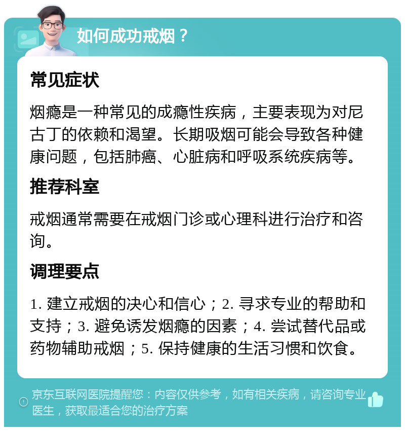 如何成功戒烟？ 常见症状 烟瘾是一种常见的成瘾性疾病，主要表现为对尼古丁的依赖和渴望。长期吸烟可能会导致各种健康问题，包括肺癌、心脏病和呼吸系统疾病等。 推荐科室 戒烟通常需要在戒烟门诊或心理科进行治疗和咨询。 调理要点 1. 建立戒烟的决心和信心；2. 寻求专业的帮助和支持；3. 避免诱发烟瘾的因素；4. 尝试替代品或药物辅助戒烟；5. 保持健康的生活习惯和饮食。