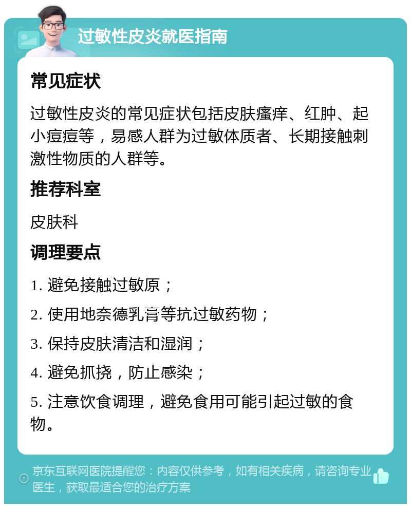 过敏性皮炎就医指南 常见症状 过敏性皮炎的常见症状包括皮肤瘙痒、红肿、起小痘痘等，易感人群为过敏体质者、长期接触刺激性物质的人群等。 推荐科室 皮肤科 调理要点 1. 避免接触过敏原； 2. 使用地奈德乳膏等抗过敏药物； 3. 保持皮肤清洁和湿润； 4. 避免抓挠，防止感染； 5. 注意饮食调理，避免食用可能引起过敏的食物。