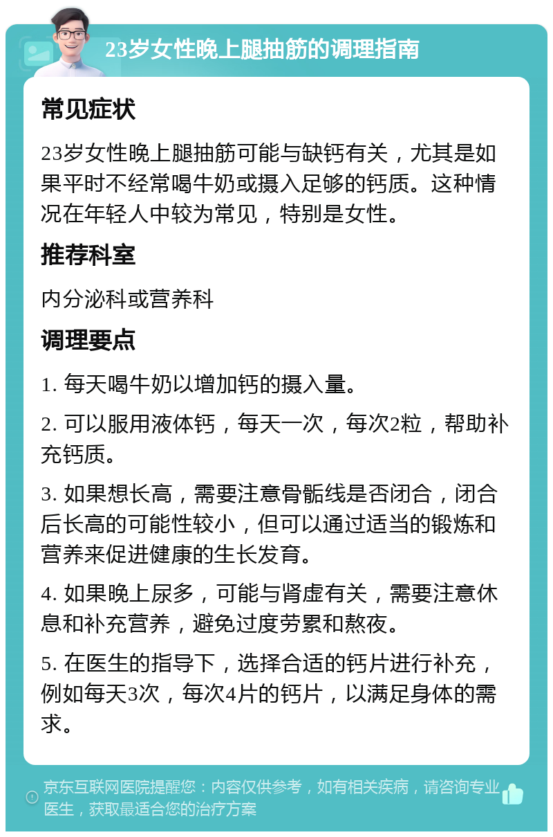 23岁女性晚上腿抽筋的调理指南 常见症状 23岁女性晚上腿抽筋可能与缺钙有关，尤其是如果平时不经常喝牛奶或摄入足够的钙质。这种情况在年轻人中较为常见，特别是女性。 推荐科室 内分泌科或营养科 调理要点 1. 每天喝牛奶以增加钙的摄入量。 2. 可以服用液体钙，每天一次，每次2粒，帮助补充钙质。 3. 如果想长高，需要注意骨骺线是否闭合，闭合后长高的可能性较小，但可以通过适当的锻炼和营养来促进健康的生长发育。 4. 如果晚上尿多，可能与肾虚有关，需要注意休息和补充营养，避免过度劳累和熬夜。 5. 在医生的指导下，选择合适的钙片进行补充，例如每天3次，每次4片的钙片，以满足身体的需求。