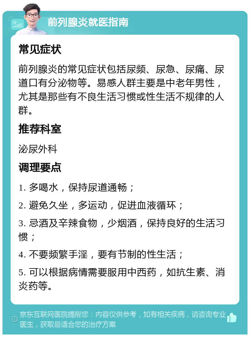 前列腺炎就医指南 常见症状 前列腺炎的常见症状包括尿频、尿急、尿痛、尿道口有分泌物等。易感人群主要是中老年男性，尤其是那些有不良生活习惯或性生活不规律的人群。 推荐科室 泌尿外科 调理要点 1. 多喝水，保持尿道通畅； 2. 避免久坐，多运动，促进血液循环； 3. 忌酒及辛辣食物，少烟酒，保持良好的生活习惯； 4. 不要频繁手淫，要有节制的性生活； 5. 可以根据病情需要服用中西药，如抗生素、消炎药等。