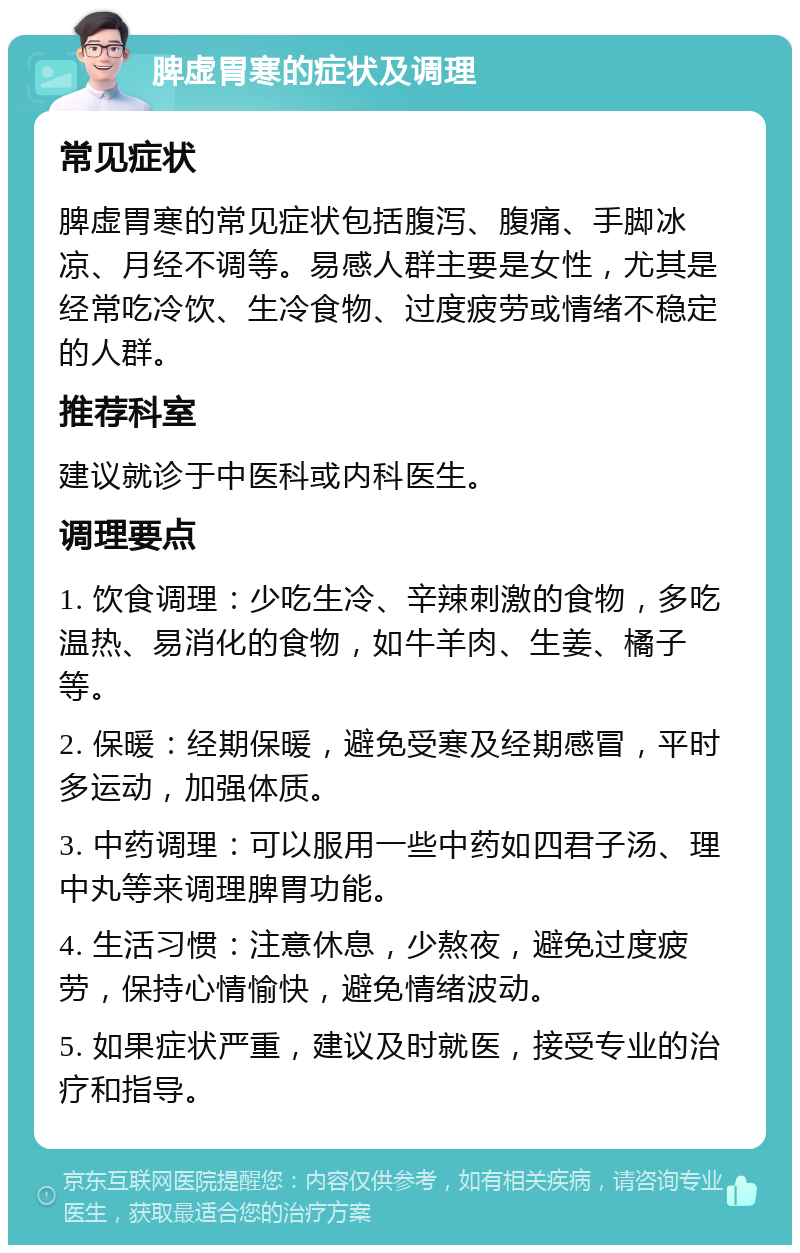 脾虚胃寒的症状及调理 常见症状 脾虚胃寒的常见症状包括腹泻、腹痛、手脚冰凉、月经不调等。易感人群主要是女性，尤其是经常吃冷饮、生冷食物、过度疲劳或情绪不稳定的人群。 推荐科室 建议就诊于中医科或内科医生。 调理要点 1. 饮食调理：少吃生冷、辛辣刺激的食物，多吃温热、易消化的食物，如牛羊肉、生姜、橘子等。 2. 保暖：经期保暖，避免受寒及经期感冒，平时多运动，加强体质。 3. 中药调理：可以服用一些中药如四君子汤、理中丸等来调理脾胃功能。 4. 生活习惯：注意休息，少熬夜，避免过度疲劳，保持心情愉快，避免情绪波动。 5. 如果症状严重，建议及时就医，接受专业的治疗和指导。