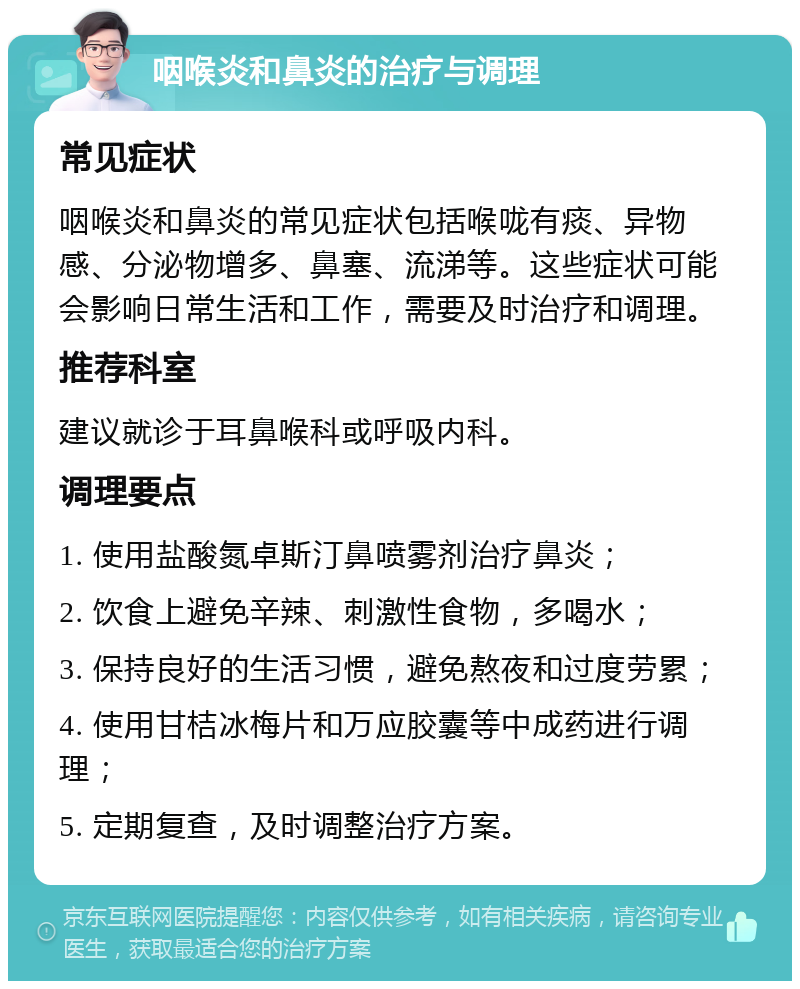 咽喉炎和鼻炎的治疗与调理 常见症状 咽喉炎和鼻炎的常见症状包括喉咙有痰、异物感、分泌物增多、鼻塞、流涕等。这些症状可能会影响日常生活和工作，需要及时治疗和调理。 推荐科室 建议就诊于耳鼻喉科或呼吸内科。 调理要点 1. 使用盐酸氮卓斯汀鼻喷雾剂治疗鼻炎； 2. 饮食上避免辛辣、刺激性食物，多喝水； 3. 保持良好的生活习惯，避免熬夜和过度劳累； 4. 使用甘桔冰梅片和万应胶囊等中成药进行调理； 5. 定期复查，及时调整治疗方案。