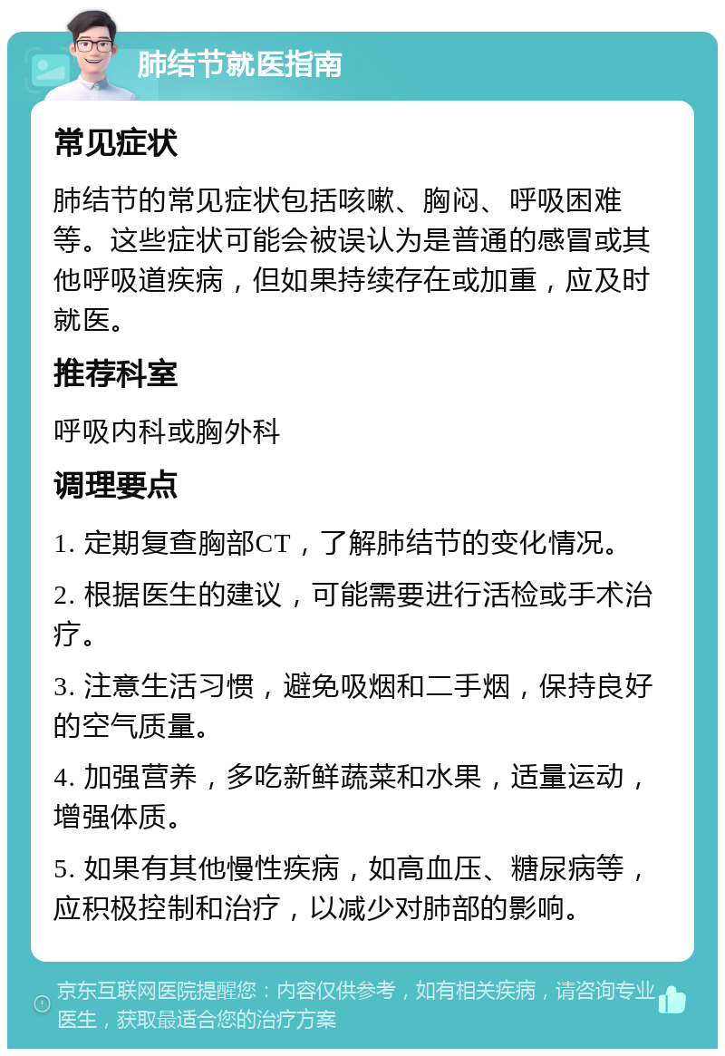 肺结节就医指南 常见症状 肺结节的常见症状包括咳嗽、胸闷、呼吸困难等。这些症状可能会被误认为是普通的感冒或其他呼吸道疾病，但如果持续存在或加重，应及时就医。 推荐科室 呼吸内科或胸外科 调理要点 1. 定期复查胸部CT，了解肺结节的变化情况。 2. 根据医生的建议，可能需要进行活检或手术治疗。 3. 注意生活习惯，避免吸烟和二手烟，保持良好的空气质量。 4. 加强营养，多吃新鲜蔬菜和水果，适量运动，增强体质。 5. 如果有其他慢性疾病，如高血压、糖尿病等，应积极控制和治疗，以减少对肺部的影响。