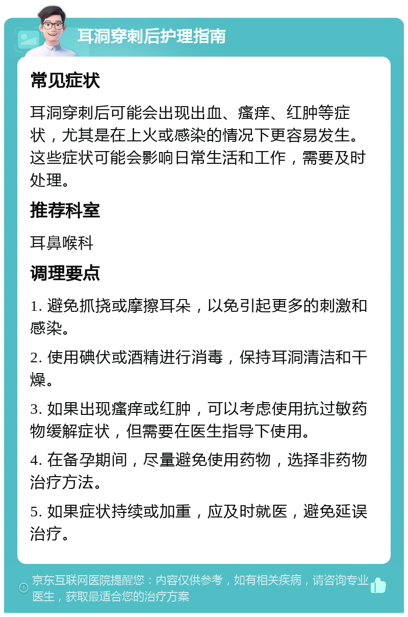 耳洞穿刺后护理指南 常见症状 耳洞穿刺后可能会出现出血、瘙痒、红肿等症状，尤其是在上火或感染的情况下更容易发生。这些症状可能会影响日常生活和工作，需要及时处理。 推荐科室 耳鼻喉科 调理要点 1. 避免抓挠或摩擦耳朵，以免引起更多的刺激和感染。 2. 使用碘伏或酒精进行消毒，保持耳洞清洁和干燥。 3. 如果出现瘙痒或红肿，可以考虑使用抗过敏药物缓解症状，但需要在医生指导下使用。 4. 在备孕期间，尽量避免使用药物，选择非药物治疗方法。 5. 如果症状持续或加重，应及时就医，避免延误治疗。