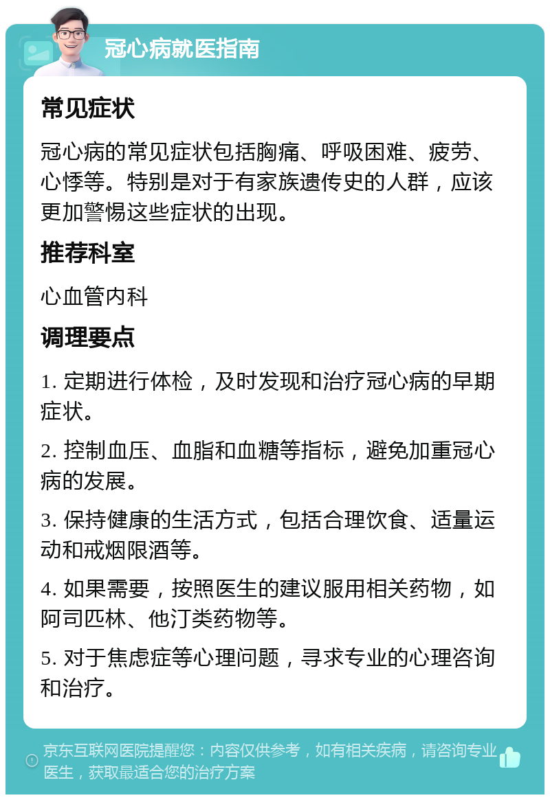 冠心病就医指南 常见症状 冠心病的常见症状包括胸痛、呼吸困难、疲劳、心悸等。特别是对于有家族遗传史的人群，应该更加警惕这些症状的出现。 推荐科室 心血管内科 调理要点 1. 定期进行体检，及时发现和治疗冠心病的早期症状。 2. 控制血压、血脂和血糖等指标，避免加重冠心病的发展。 3. 保持健康的生活方式，包括合理饮食、适量运动和戒烟限酒等。 4. 如果需要，按照医生的建议服用相关药物，如阿司匹林、他汀类药物等。 5. 对于焦虑症等心理问题，寻求专业的心理咨询和治疗。