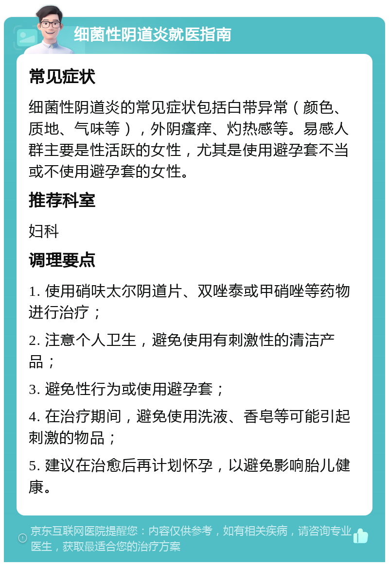 细菌性阴道炎就医指南 常见症状 细菌性阴道炎的常见症状包括白带异常（颜色、质地、气味等），外阴瘙痒、灼热感等。易感人群主要是性活跃的女性，尤其是使用避孕套不当或不使用避孕套的女性。 推荐科室 妇科 调理要点 1. 使用硝呋太尔阴道片、双唑泰或甲硝唑等药物进行治疗； 2. 注意个人卫生，避免使用有刺激性的清洁产品； 3. 避免性行为或使用避孕套； 4. 在治疗期间，避免使用洗液、香皂等可能引起刺激的物品； 5. 建议在治愈后再计划怀孕，以避免影响胎儿健康。