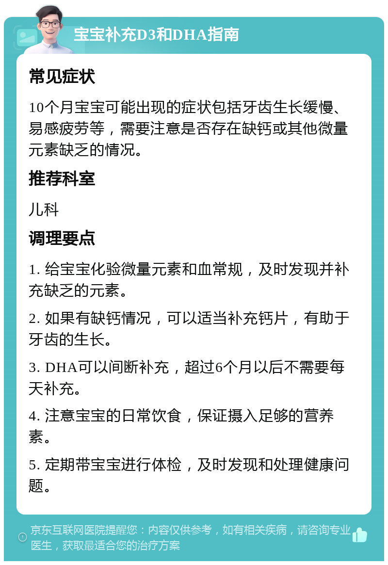 宝宝补充D3和DHA指南 常见症状 10个月宝宝可能出现的症状包括牙齿生长缓慢、易感疲劳等，需要注意是否存在缺钙或其他微量元素缺乏的情况。 推荐科室 儿科 调理要点 1. 给宝宝化验微量元素和血常规，及时发现并补充缺乏的元素。 2. 如果有缺钙情况，可以适当补充钙片，有助于牙齿的生长。 3. DHA可以间断补充，超过6个月以后不需要每天补充。 4. 注意宝宝的日常饮食，保证摄入足够的营养素。 5. 定期带宝宝进行体检，及时发现和处理健康问题。