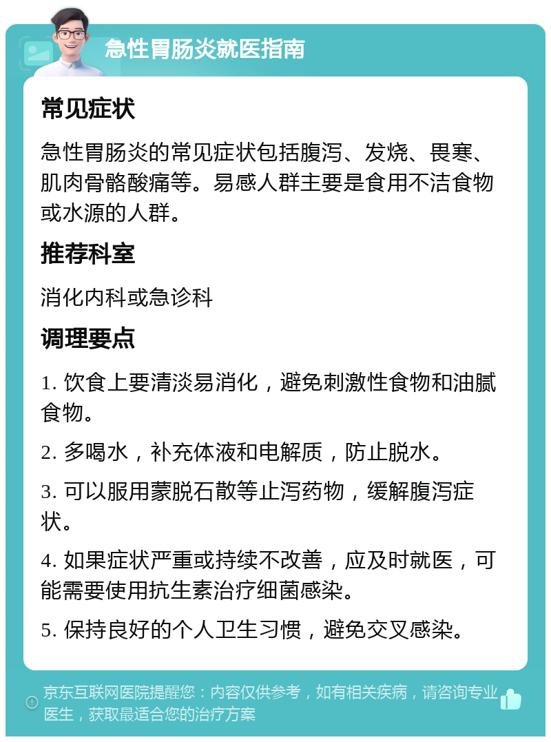 急性胃肠炎就医指南 常见症状 急性胃肠炎的常见症状包括腹泻、发烧、畏寒、肌肉骨骼酸痛等。易感人群主要是食用不洁食物或水源的人群。 推荐科室 消化内科或急诊科 调理要点 1. 饮食上要清淡易消化，避免刺激性食物和油腻食物。 2. 多喝水，补充体液和电解质，防止脱水。 3. 可以服用蒙脱石散等止泻药物，缓解腹泻症状。 4. 如果症状严重或持续不改善，应及时就医，可能需要使用抗生素治疗细菌感染。 5. 保持良好的个人卫生习惯，避免交叉感染。