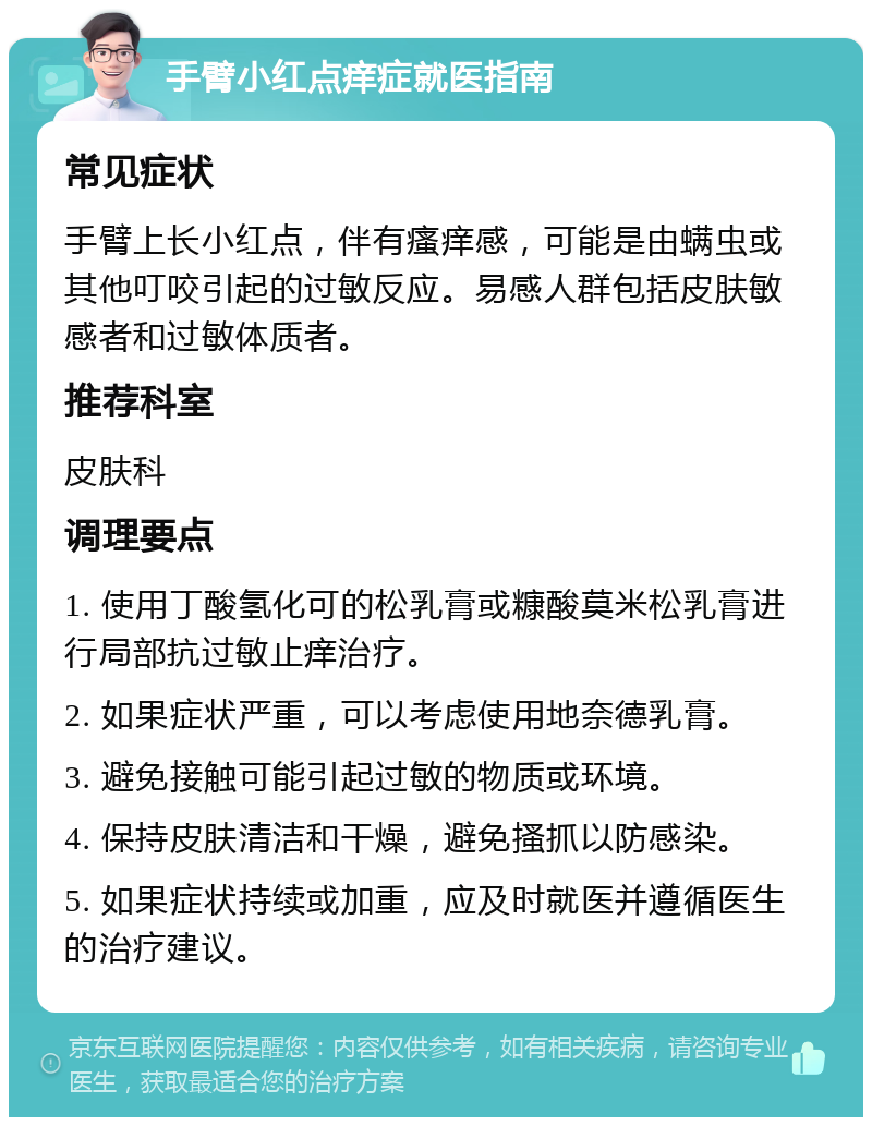 手臂小红点痒症就医指南 常见症状 手臂上长小红点，伴有瘙痒感，可能是由螨虫或其他叮咬引起的过敏反应。易感人群包括皮肤敏感者和过敏体质者。 推荐科室 皮肤科 调理要点 1. 使用丁酸氢化可的松乳膏或糠酸莫米松乳膏进行局部抗过敏止痒治疗。 2. 如果症状严重，可以考虑使用地奈德乳膏。 3. 避免接触可能引起过敏的物质或环境。 4. 保持皮肤清洁和干燥，避免搔抓以防感染。 5. 如果症状持续或加重，应及时就医并遵循医生的治疗建议。