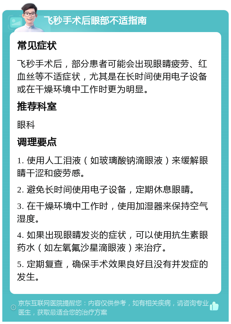 飞秒手术后眼部不适指南 常见症状 飞秒手术后，部分患者可能会出现眼睛疲劳、红血丝等不适症状，尤其是在长时间使用电子设备或在干燥环境中工作时更为明显。 推荐科室 眼科 调理要点 1. 使用人工泪液（如玻璃酸钠滴眼液）来缓解眼睛干涩和疲劳感。 2. 避免长时间使用电子设备，定期休息眼睛。 3. 在干燥环境中工作时，使用加湿器来保持空气湿度。 4. 如果出现眼睛发炎的症状，可以使用抗生素眼药水（如左氧氟沙星滴眼液）来治疗。 5. 定期复查，确保手术效果良好且没有并发症的发生。