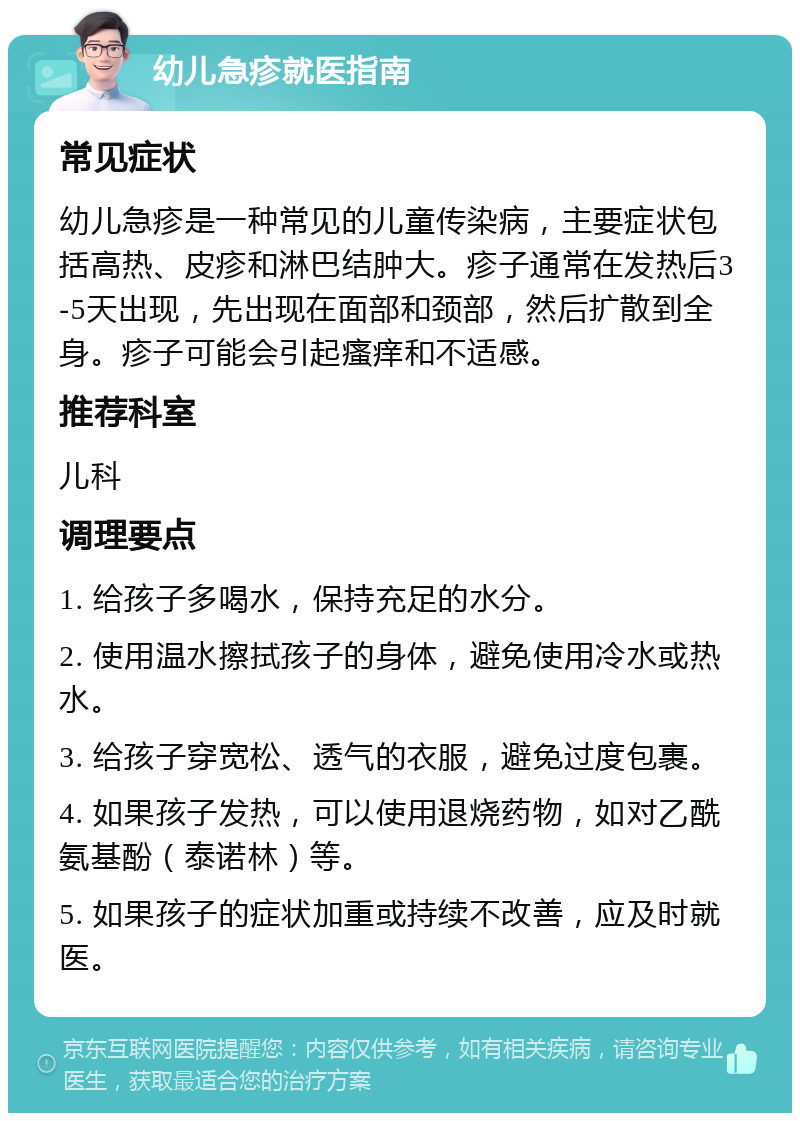 幼儿急疹就医指南 常见症状 幼儿急疹是一种常见的儿童传染病，主要症状包括高热、皮疹和淋巴结肿大。疹子通常在发热后3-5天出现，先出现在面部和颈部，然后扩散到全身。疹子可能会引起瘙痒和不适感。 推荐科室 儿科 调理要点 1. 给孩子多喝水，保持充足的水分。 2. 使用温水擦拭孩子的身体，避免使用冷水或热水。 3. 给孩子穿宽松、透气的衣服，避免过度包裹。 4. 如果孩子发热，可以使用退烧药物，如对乙酰氨基酚（泰诺林）等。 5. 如果孩子的症状加重或持续不改善，应及时就医。