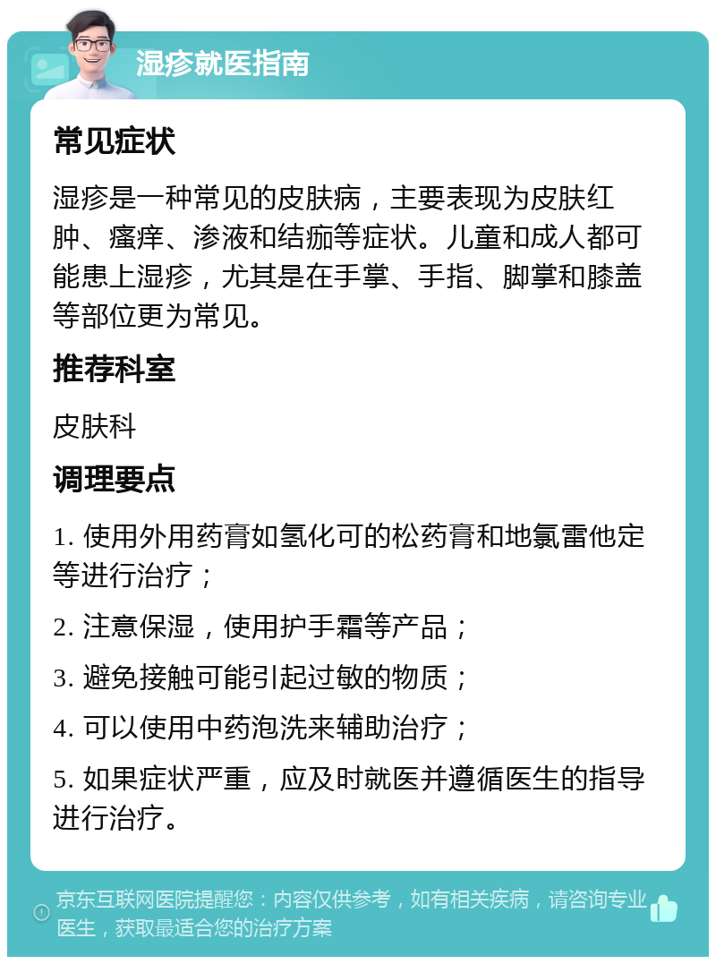 湿疹就医指南 常见症状 湿疹是一种常见的皮肤病，主要表现为皮肤红肿、瘙痒、渗液和结痂等症状。儿童和成人都可能患上湿疹，尤其是在手掌、手指、脚掌和膝盖等部位更为常见。 推荐科室 皮肤科 调理要点 1. 使用外用药膏如氢化可的松药膏和地氯雷他定等进行治疗； 2. 注意保湿，使用护手霜等产品； 3. 避免接触可能引起过敏的物质； 4. 可以使用中药泡洗来辅助治疗； 5. 如果症状严重，应及时就医并遵循医生的指导进行治疗。