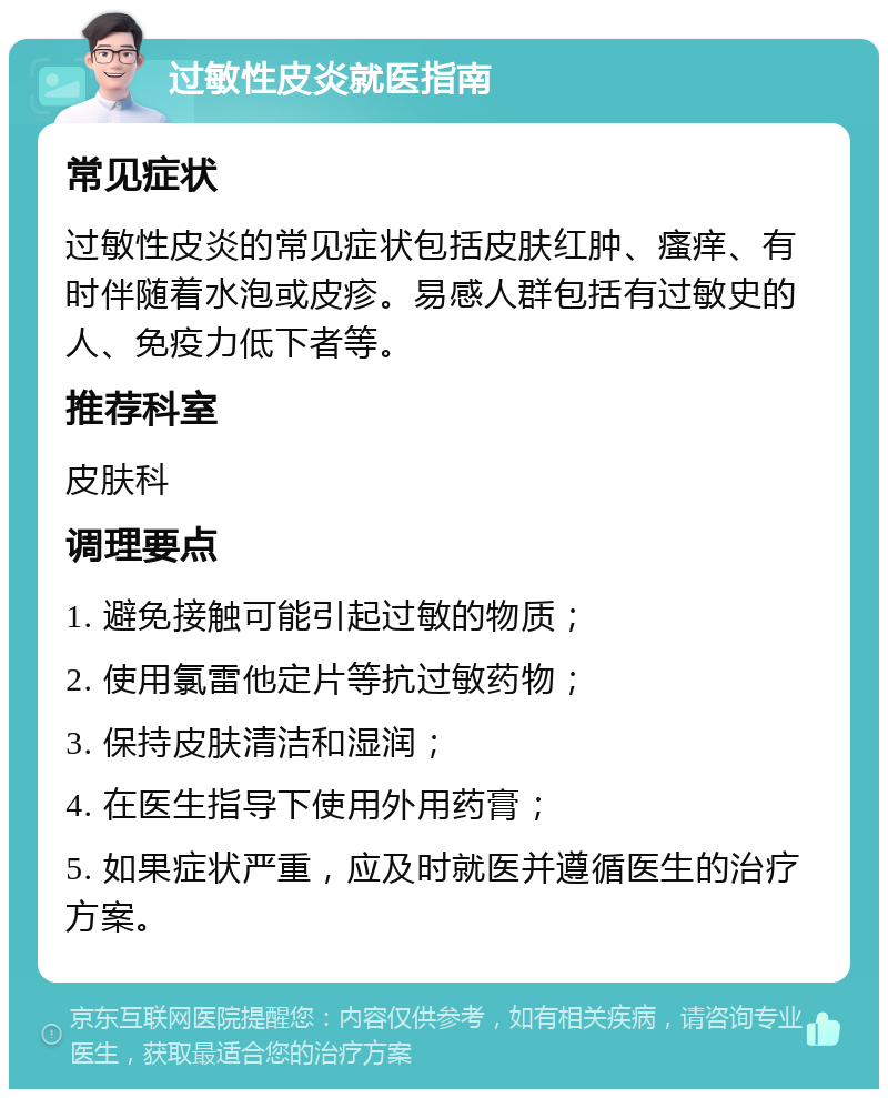 过敏性皮炎就医指南 常见症状 过敏性皮炎的常见症状包括皮肤红肿、瘙痒、有时伴随着水泡或皮疹。易感人群包括有过敏史的人、免疫力低下者等。 推荐科室 皮肤科 调理要点 1. 避免接触可能引起过敏的物质； 2. 使用氯雷他定片等抗过敏药物； 3. 保持皮肤清洁和湿润； 4. 在医生指导下使用外用药膏； 5. 如果症状严重，应及时就医并遵循医生的治疗方案。