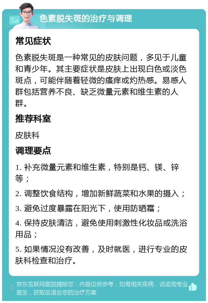 色素脱失斑的治疗与调理 常见症状 色素脱失斑是一种常见的皮肤问题，多见于儿童和青少年。其主要症状是皮肤上出现白色或淡色斑点，可能伴随着轻微的瘙痒或灼热感。易感人群包括营养不良、缺乏微量元素和维生素的人群。 推荐科室 皮肤科 调理要点 1. 补充微量元素和维生素，特别是钙、镁、锌等； 2. 调整饮食结构，增加新鲜蔬菜和水果的摄入； 3. 避免过度暴露在阳光下，使用防晒霜； 4. 保持皮肤清洁，避免使用刺激性化妆品或洗浴用品； 5. 如果情况没有改善，及时就医，进行专业的皮肤科检查和治疗。