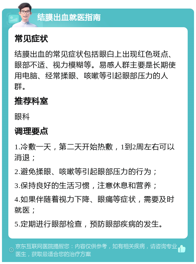 结膜出血就医指南 常见症状 结膜出血的常见症状包括眼白上出现红色斑点、眼部不适、视力模糊等。易感人群主要是长期使用电脑、经常揉眼、咳嗽等引起眼部压力的人群。 推荐科室 眼科 调理要点 1.冷敷一天，第二天开始热敷，1到2周左右可以消退； 2.避免揉眼、咳嗽等引起眼部压力的行为； 3.保持良好的生活习惯，注意休息和营养； 4.如果伴随着视力下降、眼痛等症状，需要及时就医； 5.定期进行眼部检查，预防眼部疾病的发生。