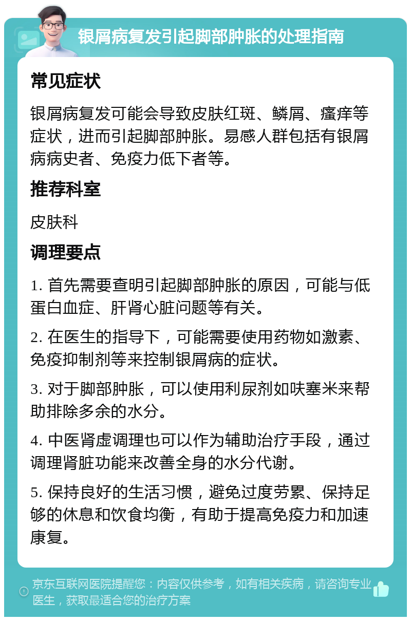 银屑病复发引起脚部肿胀的处理指南 常见症状 银屑病复发可能会导致皮肤红斑、鳞屑、瘙痒等症状，进而引起脚部肿胀。易感人群包括有银屑病病史者、免疫力低下者等。 推荐科室 皮肤科 调理要点 1. 首先需要查明引起脚部肿胀的原因，可能与低蛋白血症、肝肾心脏问题等有关。 2. 在医生的指导下，可能需要使用药物如激素、免疫抑制剂等来控制银屑病的症状。 3. 对于脚部肿胀，可以使用利尿剂如呋塞米来帮助排除多余的水分。 4. 中医肾虚调理也可以作为辅助治疗手段，通过调理肾脏功能来改善全身的水分代谢。 5. 保持良好的生活习惯，避免过度劳累、保持足够的休息和饮食均衡，有助于提高免疫力和加速康复。