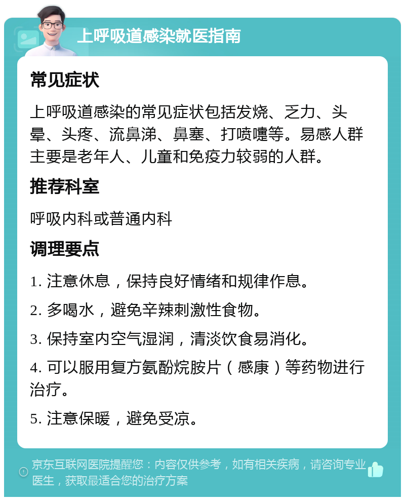 上呼吸道感染就医指南 常见症状 上呼吸道感染的常见症状包括发烧、乏力、头晕、头疼、流鼻涕、鼻塞、打喷嚏等。易感人群主要是老年人、儿童和免疫力较弱的人群。 推荐科室 呼吸内科或普通内科 调理要点 1. 注意休息，保持良好情绪和规律作息。 2. 多喝水，避免辛辣刺激性食物。 3. 保持室内空气湿润，清淡饮食易消化。 4. 可以服用复方氨酚烷胺片（感康）等药物进行治疗。 5. 注意保暖，避免受凉。