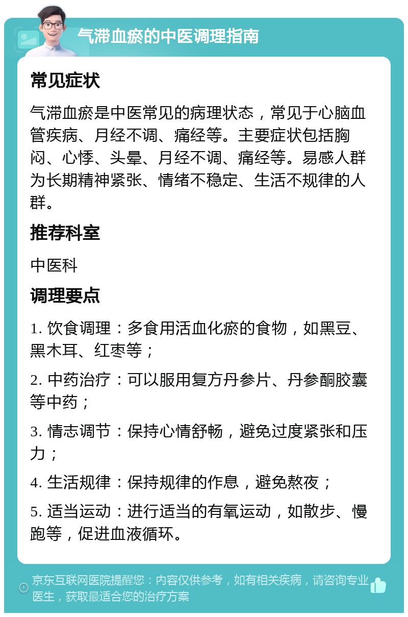 气滞血瘀的中医调理指南 常见症状 气滞血瘀是中医常见的病理状态，常见于心脑血管疾病、月经不调、痛经等。主要症状包括胸闷、心悸、头晕、月经不调、痛经等。易感人群为长期精神紧张、情绪不稳定、生活不规律的人群。 推荐科室 中医科 调理要点 1. 饮食调理：多食用活血化瘀的食物，如黑豆、黑木耳、红枣等； 2. 中药治疗：可以服用复方丹参片、丹参酮胶囊等中药； 3. 情志调节：保持心情舒畅，避免过度紧张和压力； 4. 生活规律：保持规律的作息，避免熬夜； 5. 适当运动：进行适当的有氧运动，如散步、慢跑等，促进血液循环。