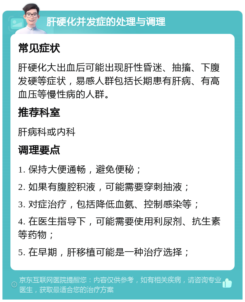 肝硬化并发症的处理与调理 常见症状 肝硬化大出血后可能出现肝性昏迷、抽搐、下腹发硬等症状，易感人群包括长期患有肝病、有高血压等慢性病的人群。 推荐科室 肝病科或内科 调理要点 1. 保持大便通畅，避免便秘； 2. 如果有腹腔积液，可能需要穿刺抽液； 3. 对症治疗，包括降低血氨、控制感染等； 4. 在医生指导下，可能需要使用利尿剂、抗生素等药物； 5. 在早期，肝移植可能是一种治疗选择；