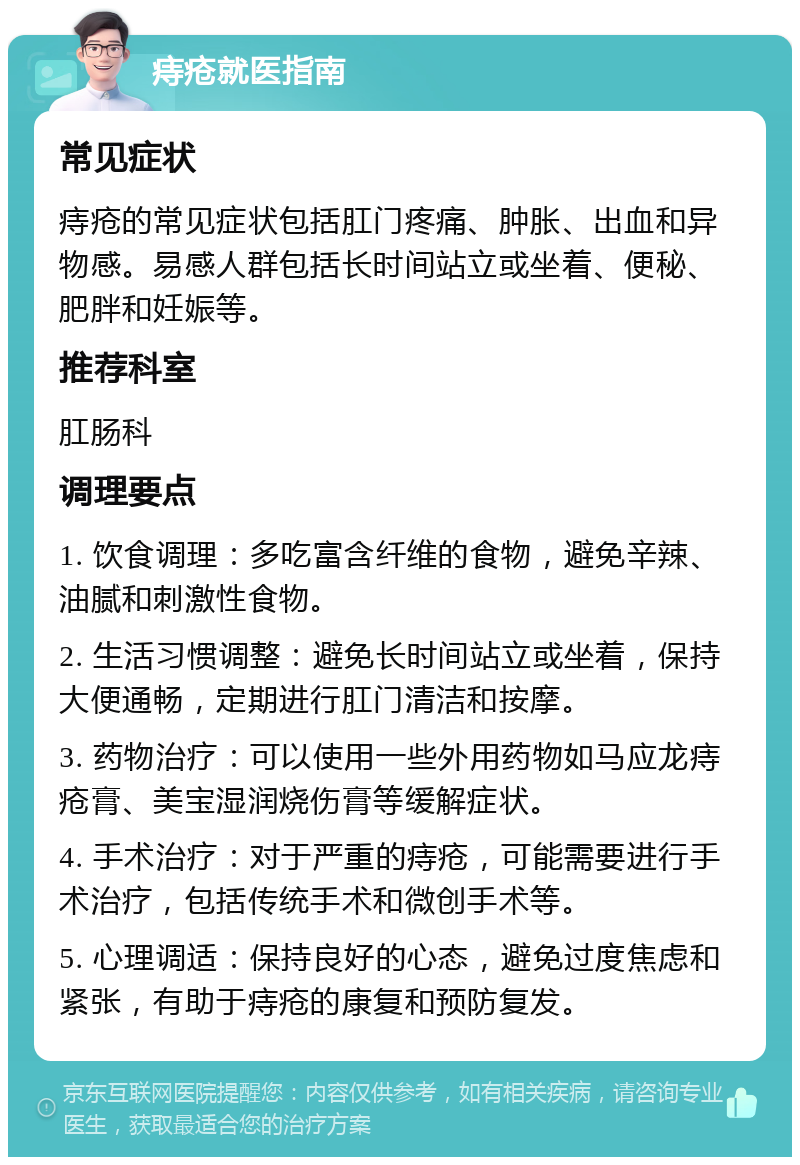 痔疮就医指南 常见症状 痔疮的常见症状包括肛门疼痛、肿胀、出血和异物感。易感人群包括长时间站立或坐着、便秘、肥胖和妊娠等。 推荐科室 肛肠科 调理要点 1. 饮食调理：多吃富含纤维的食物，避免辛辣、油腻和刺激性食物。 2. 生活习惯调整：避免长时间站立或坐着，保持大便通畅，定期进行肛门清洁和按摩。 3. 药物治疗：可以使用一些外用药物如马应龙痔疮膏、美宝湿润烧伤膏等缓解症状。 4. 手术治疗：对于严重的痔疮，可能需要进行手术治疗，包括传统手术和微创手术等。 5. 心理调适：保持良好的心态，避免过度焦虑和紧张，有助于痔疮的康复和预防复发。