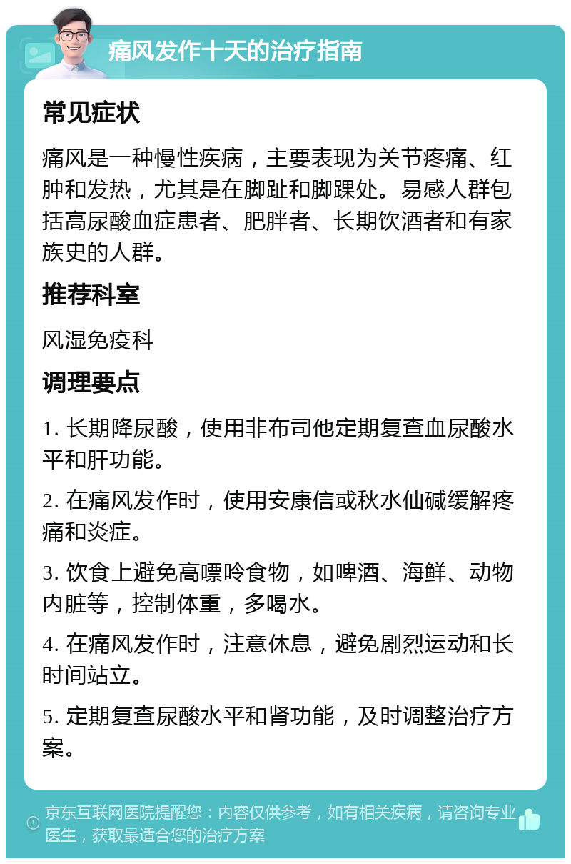 痛风发作十天的治疗指南 常见症状 痛风是一种慢性疾病，主要表现为关节疼痛、红肿和发热，尤其是在脚趾和脚踝处。易感人群包括高尿酸血症患者、肥胖者、长期饮酒者和有家族史的人群。 推荐科室 风湿免疫科 调理要点 1. 长期降尿酸，使用非布司他定期复查血尿酸水平和肝功能。 2. 在痛风发作时，使用安康信或秋水仙碱缓解疼痛和炎症。 3. 饮食上避免高嘌呤食物，如啤酒、海鲜、动物内脏等，控制体重，多喝水。 4. 在痛风发作时，注意休息，避免剧烈运动和长时间站立。 5. 定期复查尿酸水平和肾功能，及时调整治疗方案。