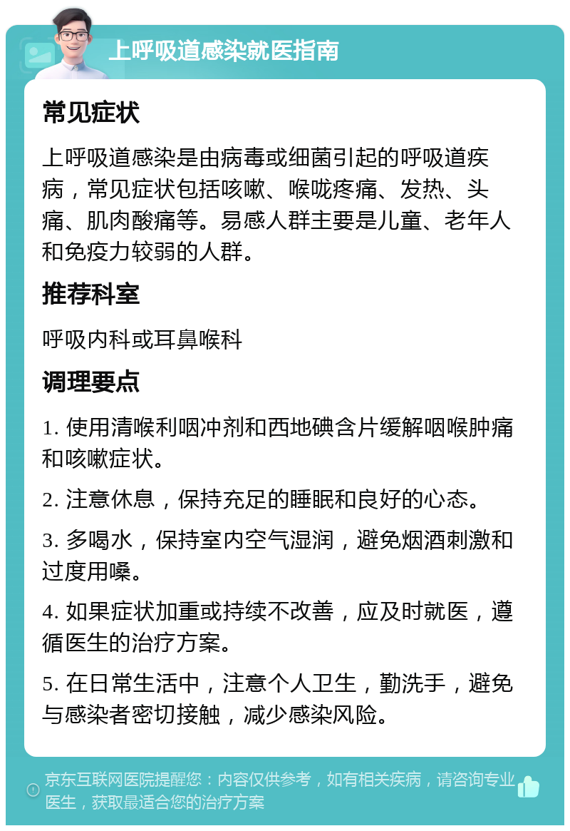 上呼吸道感染就医指南 常见症状 上呼吸道感染是由病毒或细菌引起的呼吸道疾病，常见症状包括咳嗽、喉咙疼痛、发热、头痛、肌肉酸痛等。易感人群主要是儿童、老年人和免疫力较弱的人群。 推荐科室 呼吸内科或耳鼻喉科 调理要点 1. 使用清喉利咽冲剂和西地碘含片缓解咽喉肿痛和咳嗽症状。 2. 注意休息，保持充足的睡眠和良好的心态。 3. 多喝水，保持室内空气湿润，避免烟酒刺激和过度用嗓。 4. 如果症状加重或持续不改善，应及时就医，遵循医生的治疗方案。 5. 在日常生活中，注意个人卫生，勤洗手，避免与感染者密切接触，减少感染风险。