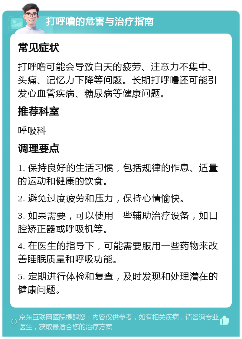 打呼噜的危害与治疗指南 常见症状 打呼噜可能会导致白天的疲劳、注意力不集中、头痛、记忆力下降等问题。长期打呼噜还可能引发心血管疾病、糖尿病等健康问题。 推荐科室 呼吸科 调理要点 1. 保持良好的生活习惯，包括规律的作息、适量的运动和健康的饮食。 2. 避免过度疲劳和压力，保持心情愉快。 3. 如果需要，可以使用一些辅助治疗设备，如口腔矫正器或呼吸机等。 4. 在医生的指导下，可能需要服用一些药物来改善睡眠质量和呼吸功能。 5. 定期进行体检和复查，及时发现和处理潜在的健康问题。