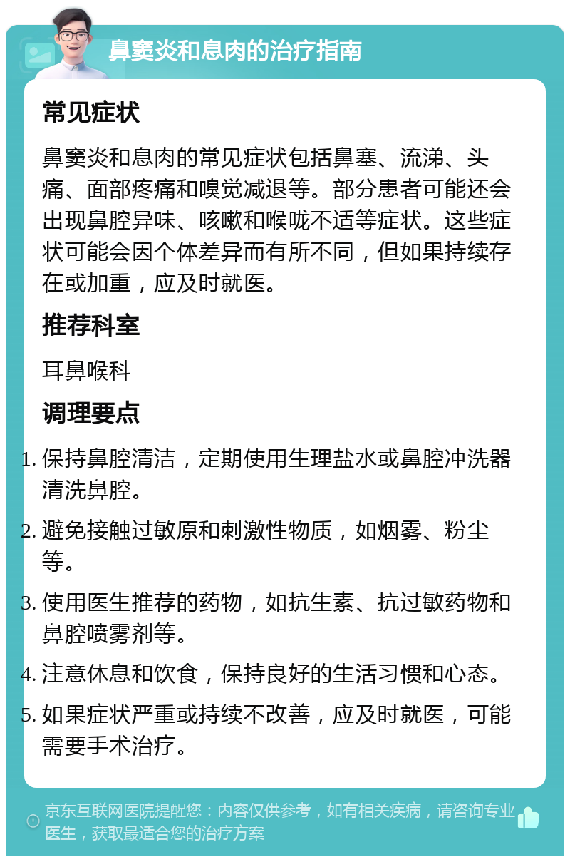 鼻窦炎和息肉的治疗指南 常见症状 鼻窦炎和息肉的常见症状包括鼻塞、流涕、头痛、面部疼痛和嗅觉减退等。部分患者可能还会出现鼻腔异味、咳嗽和喉咙不适等症状。这些症状可能会因个体差异而有所不同，但如果持续存在或加重，应及时就医。 推荐科室 耳鼻喉科 调理要点 保持鼻腔清洁，定期使用生理盐水或鼻腔冲洗器清洗鼻腔。 避免接触过敏原和刺激性物质，如烟雾、粉尘等。 使用医生推荐的药物，如抗生素、抗过敏药物和鼻腔喷雾剂等。 注意休息和饮食，保持良好的生活习惯和心态。 如果症状严重或持续不改善，应及时就医，可能需要手术治疗。