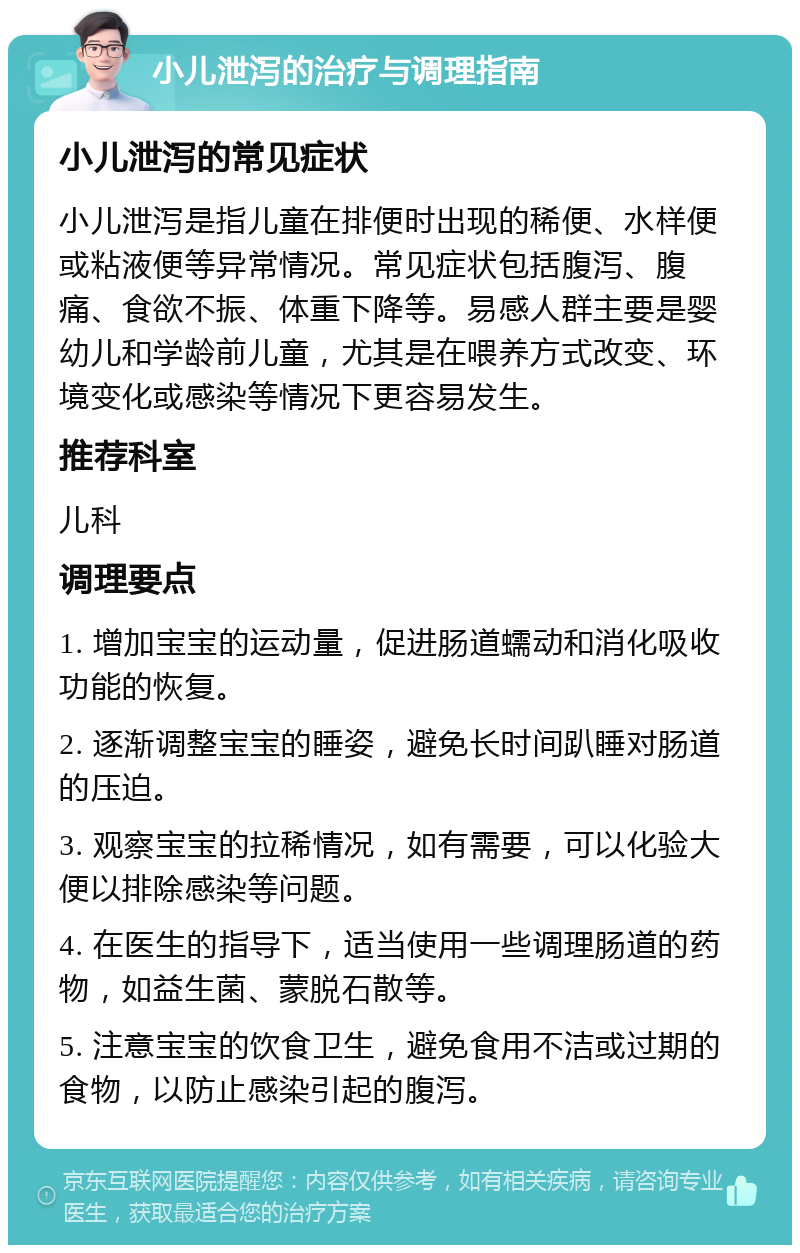 小儿泄泻的治疗与调理指南 小儿泄泻的常见症状 小儿泄泻是指儿童在排便时出现的稀便、水样便或粘液便等异常情况。常见症状包括腹泻、腹痛、食欲不振、体重下降等。易感人群主要是婴幼儿和学龄前儿童，尤其是在喂养方式改变、环境变化或感染等情况下更容易发生。 推荐科室 儿科 调理要点 1. 增加宝宝的运动量，促进肠道蠕动和消化吸收功能的恢复。 2. 逐渐调整宝宝的睡姿，避免长时间趴睡对肠道的压迫。 3. 观察宝宝的拉稀情况，如有需要，可以化验大便以排除感染等问题。 4. 在医生的指导下，适当使用一些调理肠道的药物，如益生菌、蒙脱石散等。 5. 注意宝宝的饮食卫生，避免食用不洁或过期的食物，以防止感染引起的腹泻。