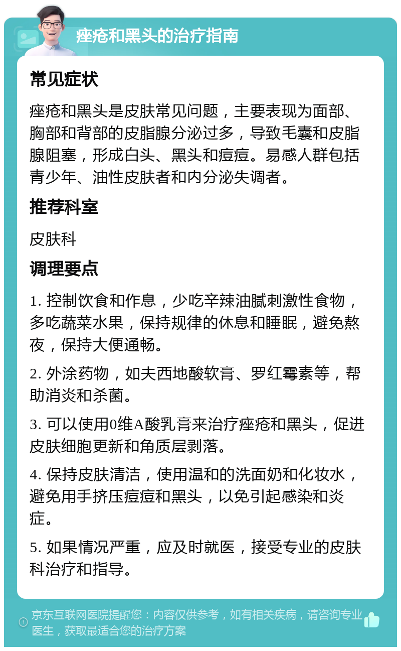 痤疮和黑头的治疗指南 常见症状 痤疮和黑头是皮肤常见问题，主要表现为面部、胸部和背部的皮脂腺分泌过多，导致毛囊和皮脂腺阻塞，形成白头、黑头和痘痘。易感人群包括青少年、油性皮肤者和内分泌失调者。 推荐科室 皮肤科 调理要点 1. 控制饮食和作息，少吃辛辣油腻刺激性食物，多吃蔬菜水果，保持规律的休息和睡眠，避免熬夜，保持大便通畅。 2. 外涂药物，如夫西地酸软膏、罗红霉素等，帮助消炎和杀菌。 3. 可以使用0维A酸乳膏来治疗痤疮和黑头，促进皮肤细胞更新和角质层剥落。 4. 保持皮肤清洁，使用温和的洗面奶和化妆水，避免用手挤压痘痘和黑头，以免引起感染和炎症。 5. 如果情况严重，应及时就医，接受专业的皮肤科治疗和指导。