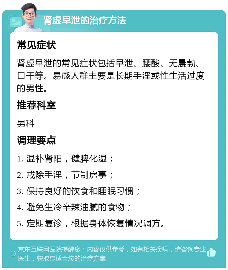 肾虚早泄的治疗方法 常见症状 肾虚早泄的常见症状包括早泄、腰酸、无晨勃、口干等。易感人群主要是长期手淫或性生活过度的男性。 推荐科室 男科 调理要点 1. 温补肾阳，健脾化湿； 2. 戒除手淫，节制房事； 3. 保持良好的饮食和睡眠习惯； 4. 避免生冷辛辣油腻的食物； 5. 定期复诊，根据身体恢复情况调方。