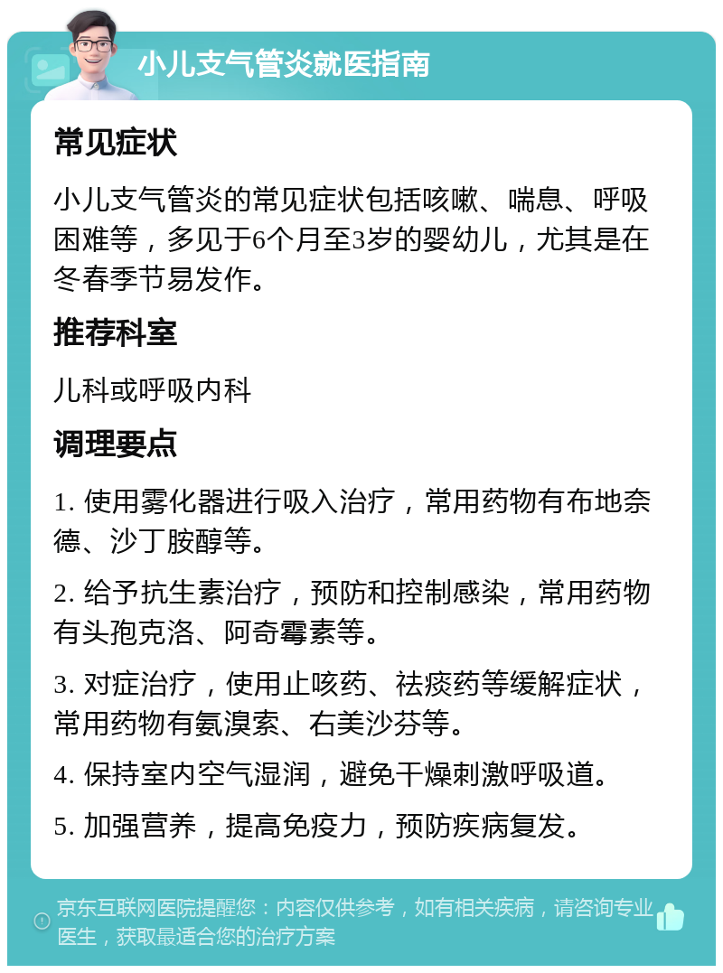 小儿支气管炎就医指南 常见症状 小儿支气管炎的常见症状包括咳嗽、喘息、呼吸困难等，多见于6个月至3岁的婴幼儿，尤其是在冬春季节易发作。 推荐科室 儿科或呼吸内科 调理要点 1. 使用雾化器进行吸入治疗，常用药物有布地奈德、沙丁胺醇等。 2. 给予抗生素治疗，预防和控制感染，常用药物有头孢克洛、阿奇霉素等。 3. 对症治疗，使用止咳药、祛痰药等缓解症状，常用药物有氨溴索、右美沙芬等。 4. 保持室内空气湿润，避免干燥刺激呼吸道。 5. 加强营养，提高免疫力，预防疾病复发。