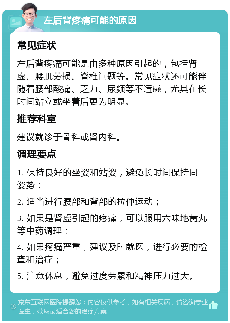 左后背疼痛可能的原因 常见症状 左后背疼痛可能是由多种原因引起的，包括肾虚、腰肌劳损、脊椎问题等。常见症状还可能伴随着腰部酸痛、乏力、尿频等不适感，尤其在长时间站立或坐着后更为明显。 推荐科室 建议就诊于骨科或肾内科。 调理要点 1. 保持良好的坐姿和站姿，避免长时间保持同一姿势； 2. 适当进行腰部和背部的拉伸运动； 3. 如果是肾虚引起的疼痛，可以服用六味地黄丸等中药调理； 4. 如果疼痛严重，建议及时就医，进行必要的检查和治疗； 5. 注意休息，避免过度劳累和精神压力过大。