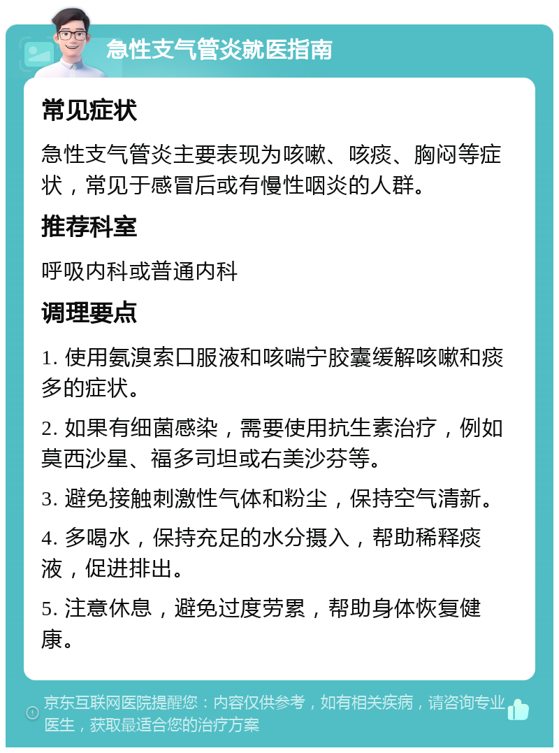 急性支气管炎就医指南 常见症状 急性支气管炎主要表现为咳嗽、咳痰、胸闷等症状，常见于感冒后或有慢性咽炎的人群。 推荐科室 呼吸内科或普通内科 调理要点 1. 使用氨溴索口服液和咳喘宁胶囊缓解咳嗽和痰多的症状。 2. 如果有细菌感染，需要使用抗生素治疗，例如莫西沙星、福多司坦或右美沙芬等。 3. 避免接触刺激性气体和粉尘，保持空气清新。 4. 多喝水，保持充足的水分摄入，帮助稀释痰液，促进排出。 5. 注意休息，避免过度劳累，帮助身体恢复健康。