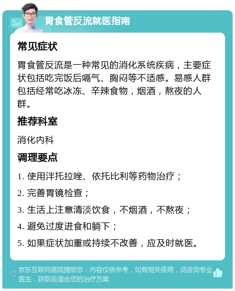 胃食管反流就医指南 常见症状 胃食管反流是一种常见的消化系统疾病，主要症状包括吃完饭后嗝气、胸闷等不适感。易感人群包括经常吃冰冻、辛辣食物，烟酒，熬夜的人群。 推荐科室 消化内科 调理要点 1. 使用泮托拉唑、依托比利等药物治疗； 2. 完善胃镜检查； 3. 生活上注意清淡饮食，不烟酒，不熬夜； 4. 避免过度进食和躺下； 5. 如果症状加重或持续不改善，应及时就医。