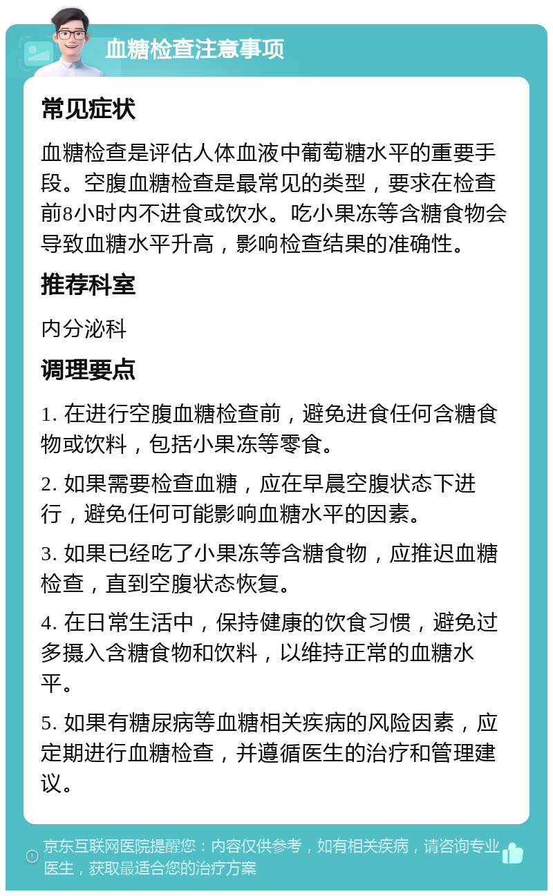 血糖检查注意事项 常见症状 血糖检查是评估人体血液中葡萄糖水平的重要手段。空腹血糖检查是最常见的类型，要求在检查前8小时内不进食或饮水。吃小果冻等含糖食物会导致血糖水平升高，影响检查结果的准确性。 推荐科室 内分泌科 调理要点 1. 在进行空腹血糖检查前，避免进食任何含糖食物或饮料，包括小果冻等零食。 2. 如果需要检查血糖，应在早晨空腹状态下进行，避免任何可能影响血糖水平的因素。 3. 如果已经吃了小果冻等含糖食物，应推迟血糖检查，直到空腹状态恢复。 4. 在日常生活中，保持健康的饮食习惯，避免过多摄入含糖食物和饮料，以维持正常的血糖水平。 5. 如果有糖尿病等血糖相关疾病的风险因素，应定期进行血糖检查，并遵循医生的治疗和管理建议。