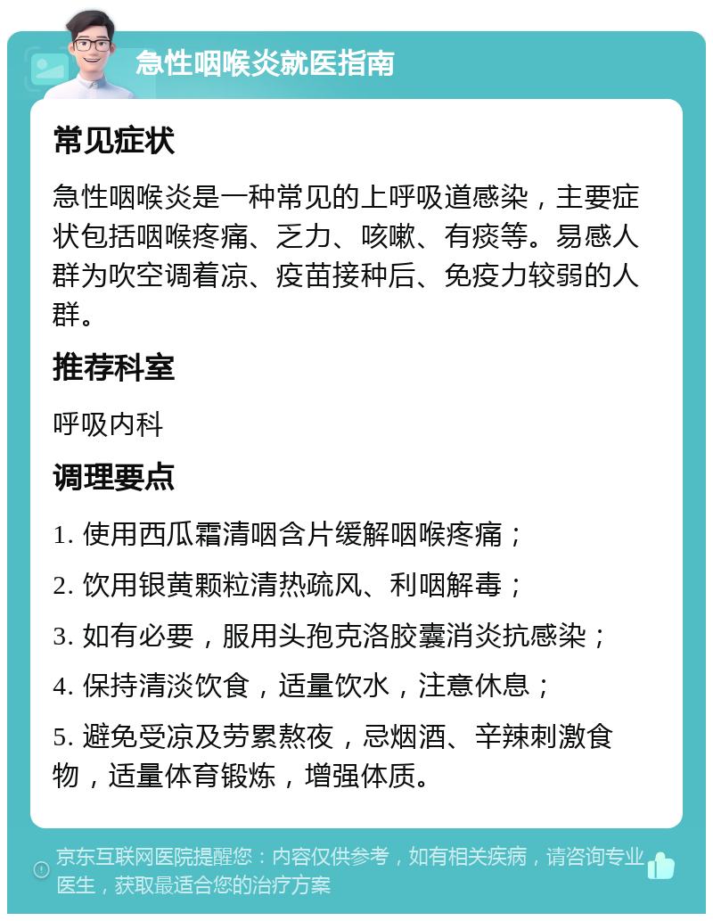 急性咽喉炎就医指南 常见症状 急性咽喉炎是一种常见的上呼吸道感染，主要症状包括咽喉疼痛、乏力、咳嗽、有痰等。易感人群为吹空调着凉、疫苗接种后、免疫力较弱的人群。 推荐科室 呼吸内科 调理要点 1. 使用西瓜霜清咽含片缓解咽喉疼痛； 2. 饮用银黄颗粒清热疏风、利咽解毒； 3. 如有必要，服用头孢克洛胶囊消炎抗感染； 4. 保持清淡饮食，适量饮水，注意休息； 5. 避免受凉及劳累熬夜，忌烟酒、辛辣刺激食物，适量体育锻炼，增强体质。